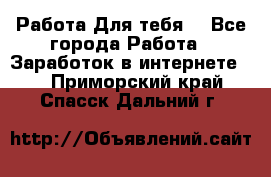 Работа Для тебя  - Все города Работа » Заработок в интернете   . Приморский край,Спасск-Дальний г.